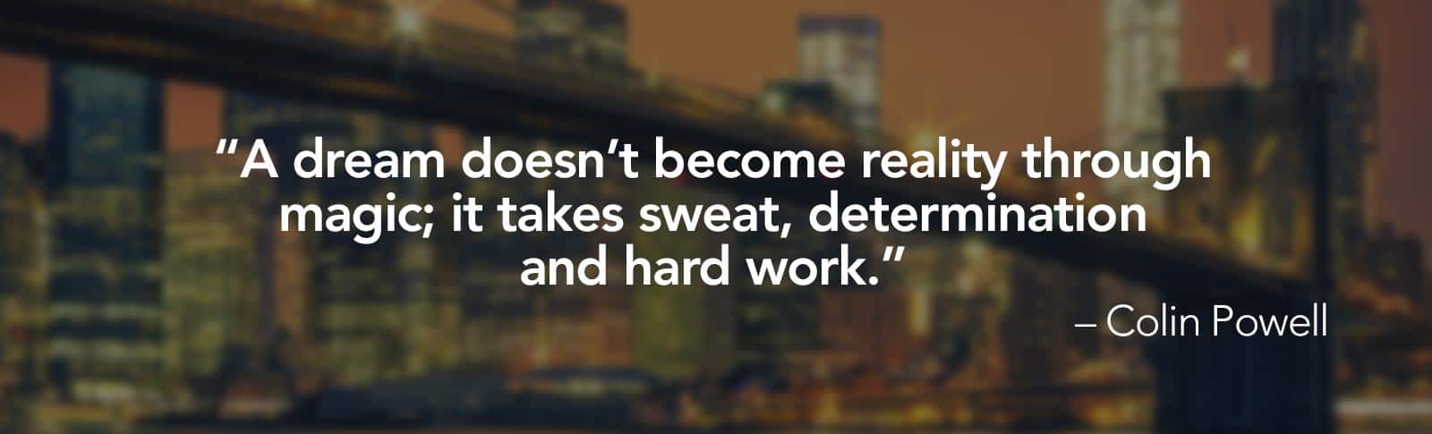 A dream doesn't become reality through magic; it takes sweat, determination and hard work. -Colin Powell